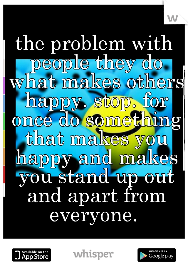 the problem with people they do what makes others happy. stop. for once do something that makes you happy and makes you stand up out and apart from everyone. 