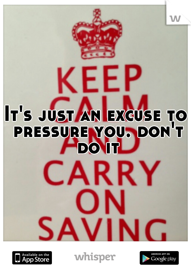 It's just an excuse to pressure you. don't do it