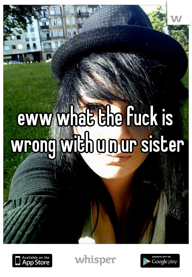 eww what the fuck is wrong with u n ur sister
