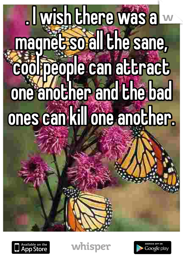 . I wish there was a magnet so all the sane, cool people can attract one another and the bad ones can kill one another. 