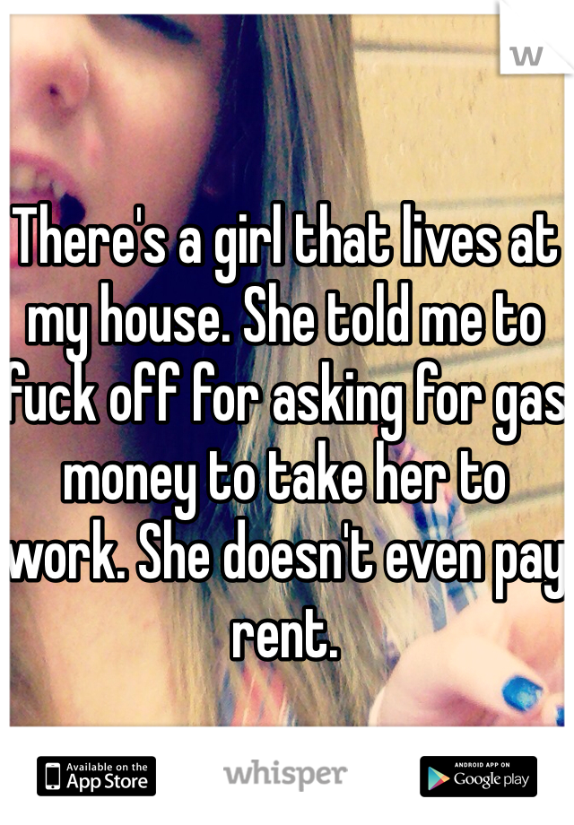 There's a girl that lives at my house. She told me to fuck off for asking for gas money to take her to work. She doesn't even pay rent. 