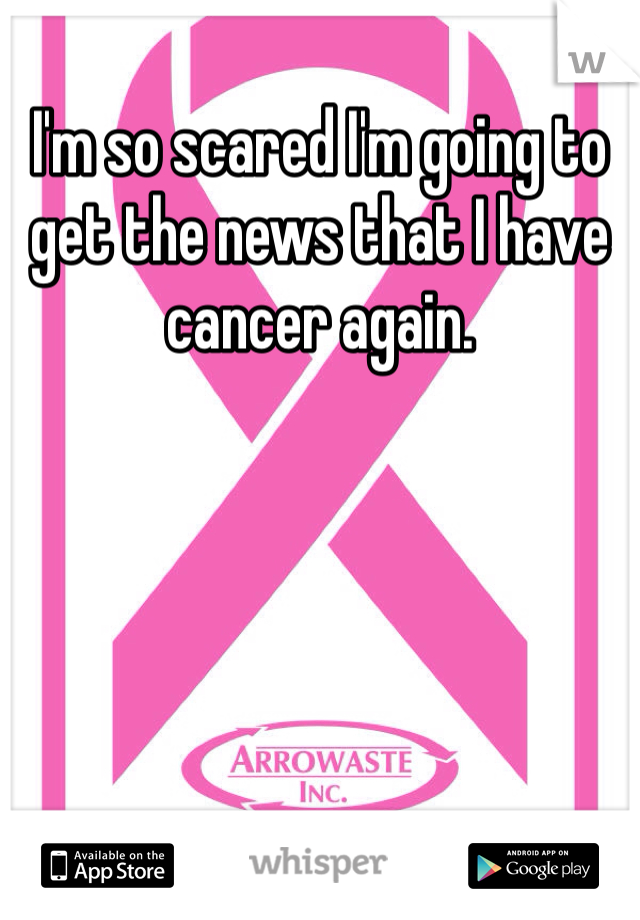 I'm so scared I'm going to get the news that I have cancer again. 