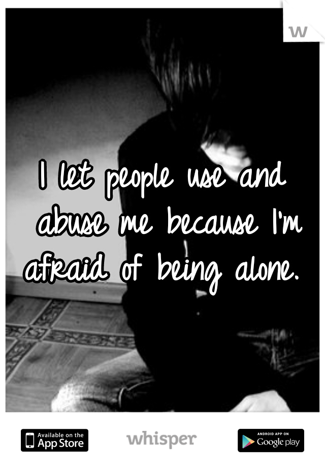 I let people use and abuse me because I'm afraid of being alone. 