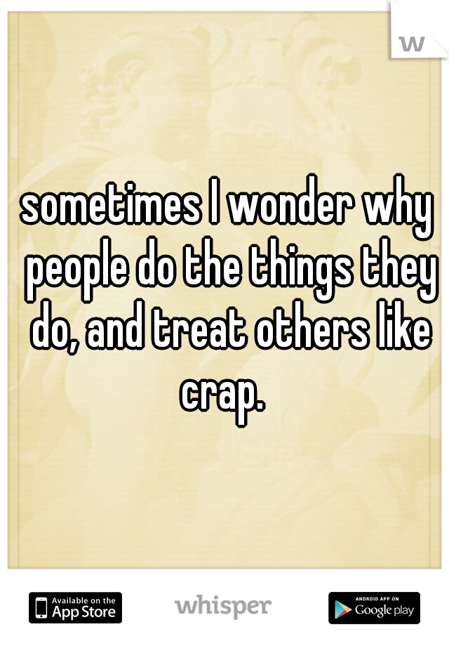 sometimes I wonder why people do the things they do, and treat others like crap.  