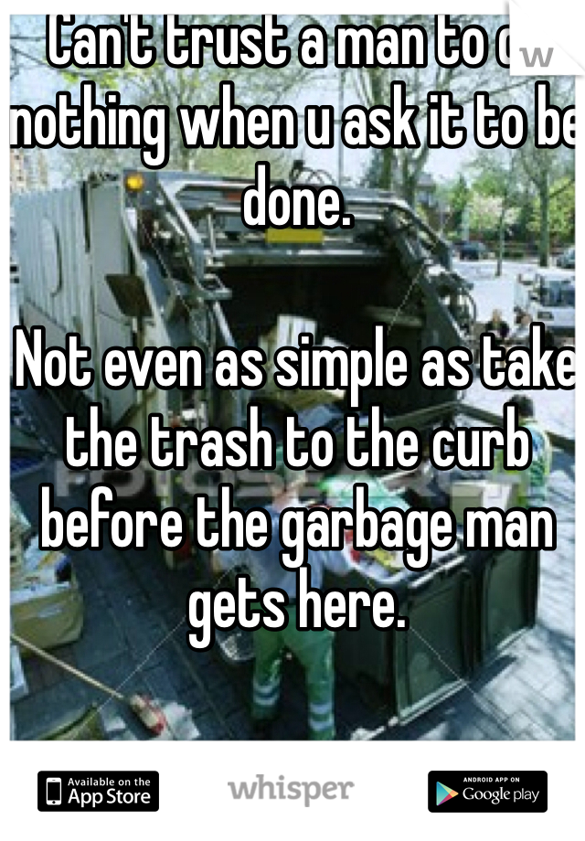 Can't trust a man to do nothing when u ask it to be done. 

Not even as simple as take the trash to the curb before the garbage man gets here. 