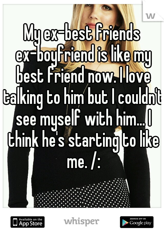 My ex-best friends ex-boyfriend is like my best friend now. I love talking to him but I couldn't see myself with him... I think he's starting to like me. /: