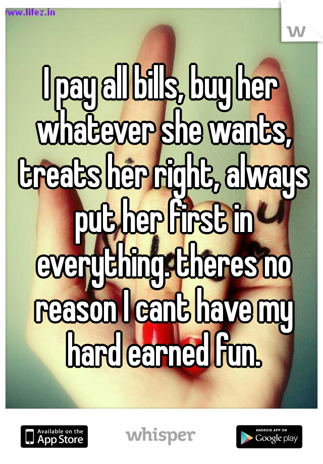 I pay all bills, buy her whatever she wants, treats her right, always put her first in everything. theres no reason I cant have my hard earned fun.