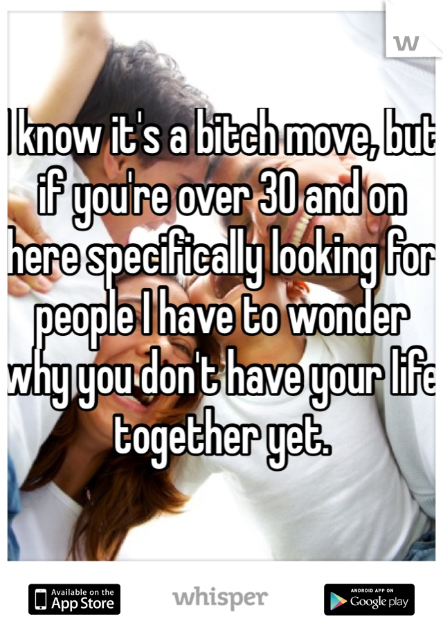 I know it's a bitch move, but if you're over 30 and on here specifically looking for people I have to wonder why you don't have your life together yet.

