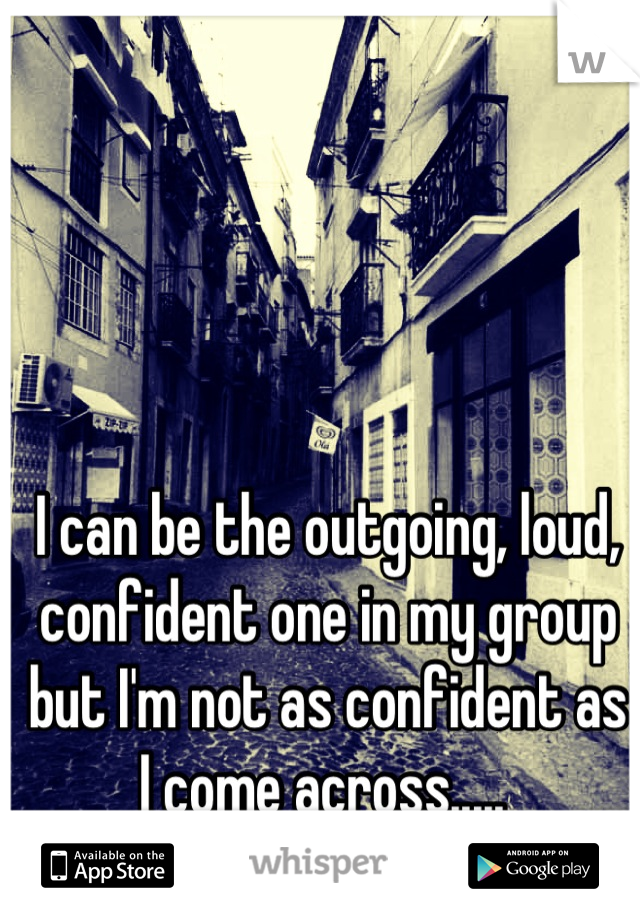 I can be the outgoing, loud, confident one in my group but I'm not as confident as I come across..... 