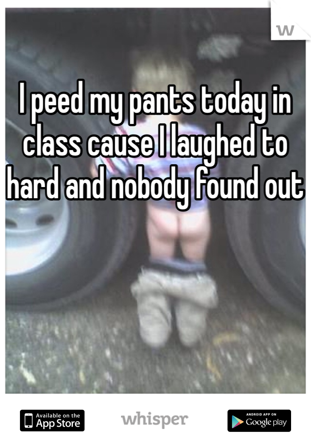 I peed my pants today in class cause I laughed to hard and nobody found out