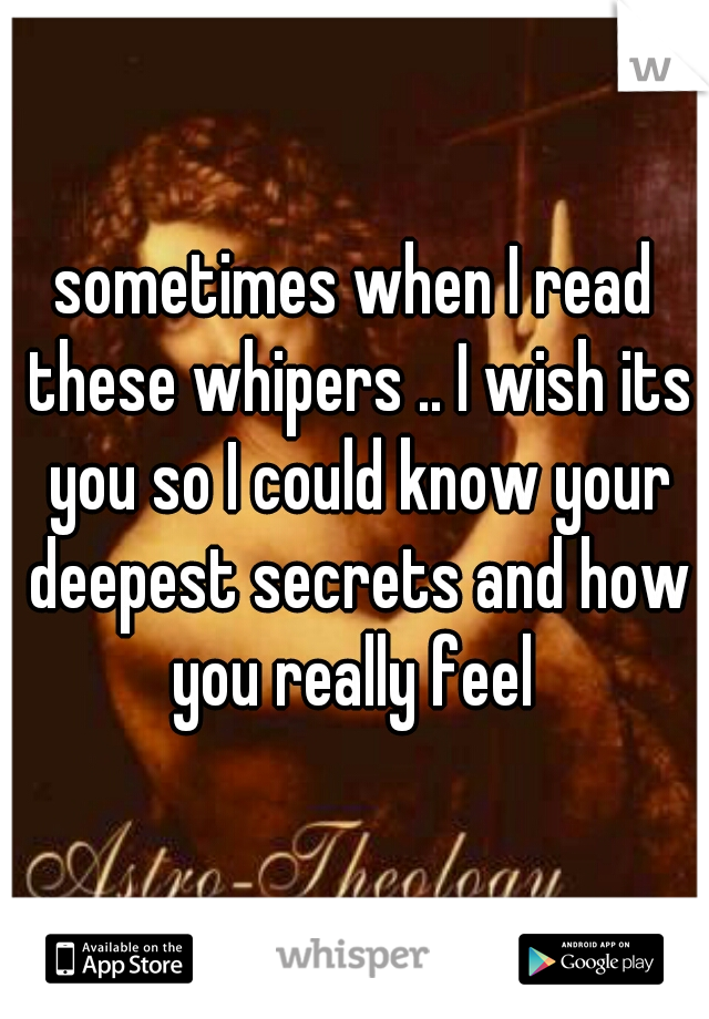 sometimes when I read these whipers .. I wish its you so I could know your deepest secrets and how you really feel 