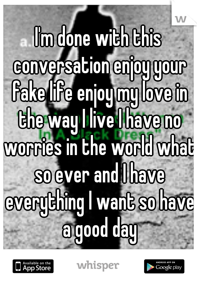 I'm done with this conversation enjoy your fake life enjoy my love in the way I live I have no worries in the world what so ever and I have everything I want so have a good day