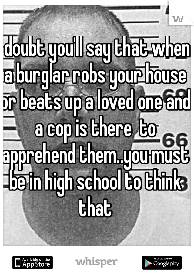 I doubt you'll say that when a burglar robs your house or beats up a loved one and a cop is there  to apprehend them..you must be in high school to think that 