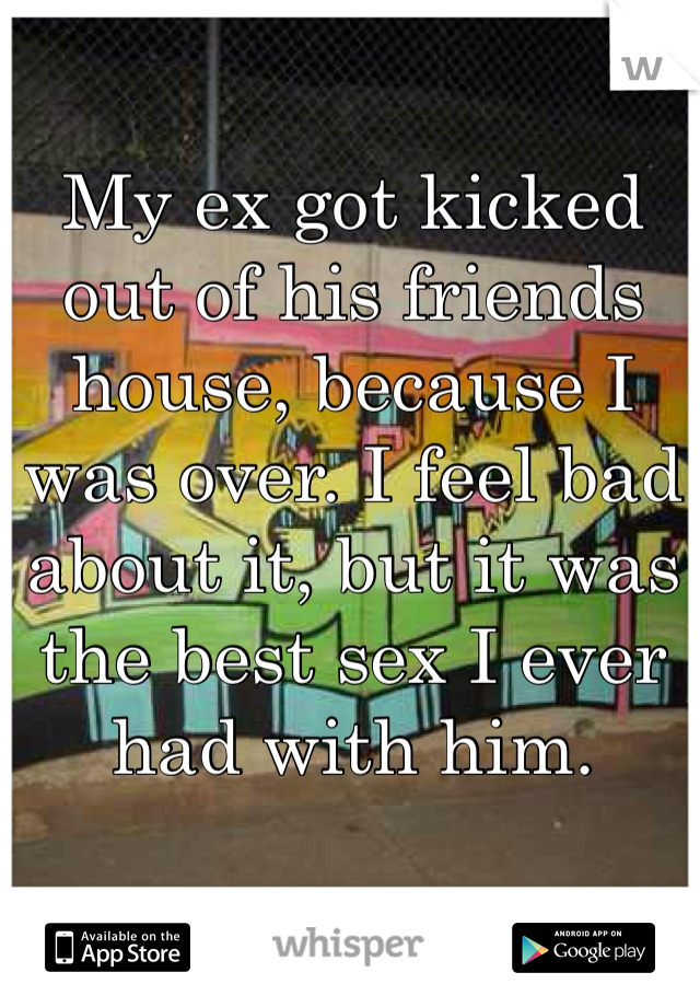 My ex got kicked out of his friends house, because I was over. I feel bad about it, but it was the best sex I ever had with him. 