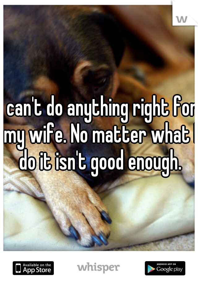 I can't do anything right for my wife. No matter what I do it isn't good enough.