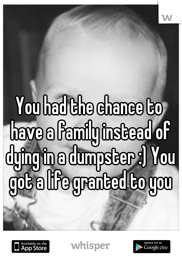 You had the chance to have a family instead of dying in a dumpster :) You got a life granted to you