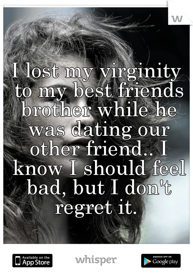 I lost my virginity to my best friends brother while he was dating our other friend.. I know I should feel bad, but I don't regret it. 