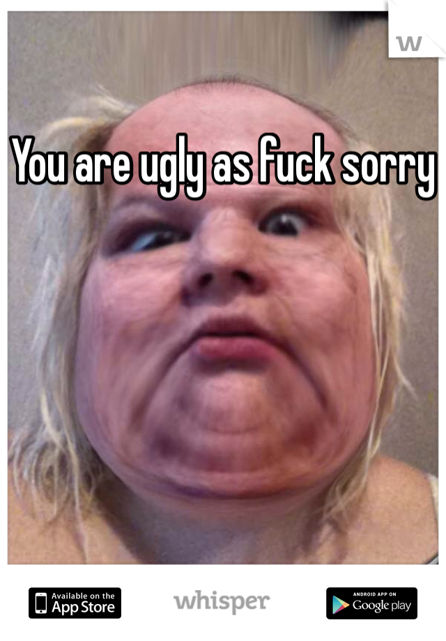 You are ugly as fuck sorry