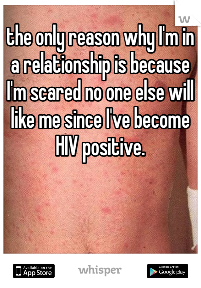 the only reason why I'm in a relationship is because I'm scared no one else will like me since I've become HIV positive. 