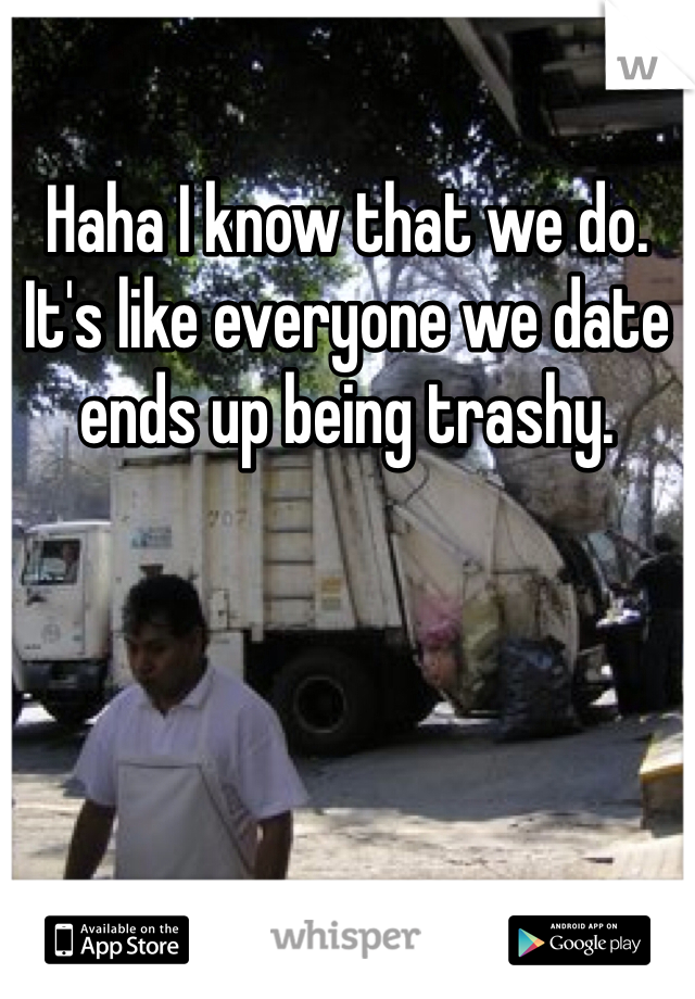 Haha I know that we do. It's like everyone we date ends up being trashy.