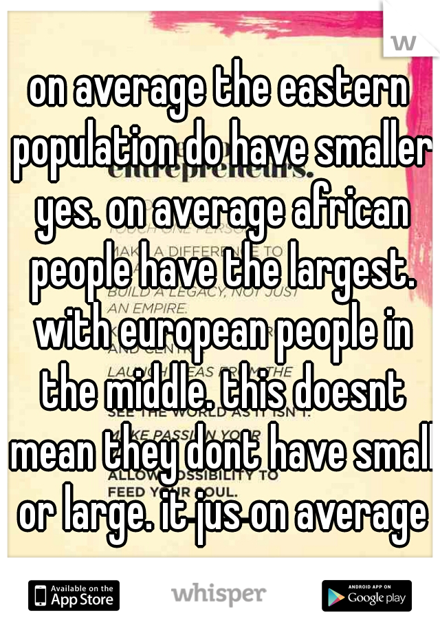on average the eastern population do have smaller yes. on average african people have the largest. with european people in the middle. this doesnt mean they dont have small or large. it jus on average