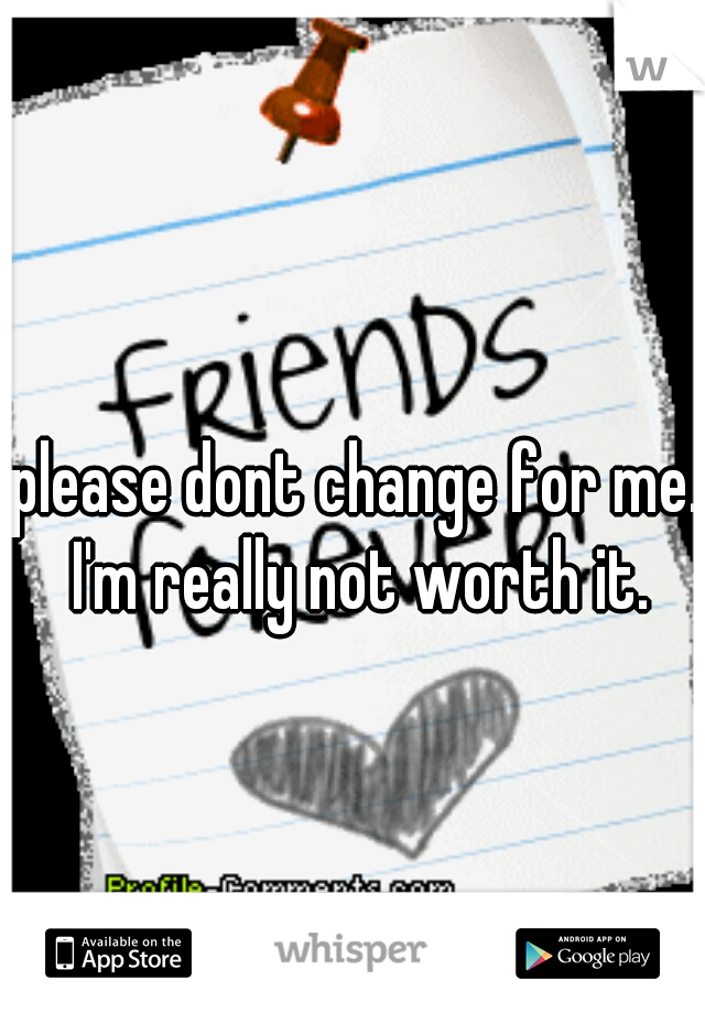 please dont change for me.. I'm really not worth it. 