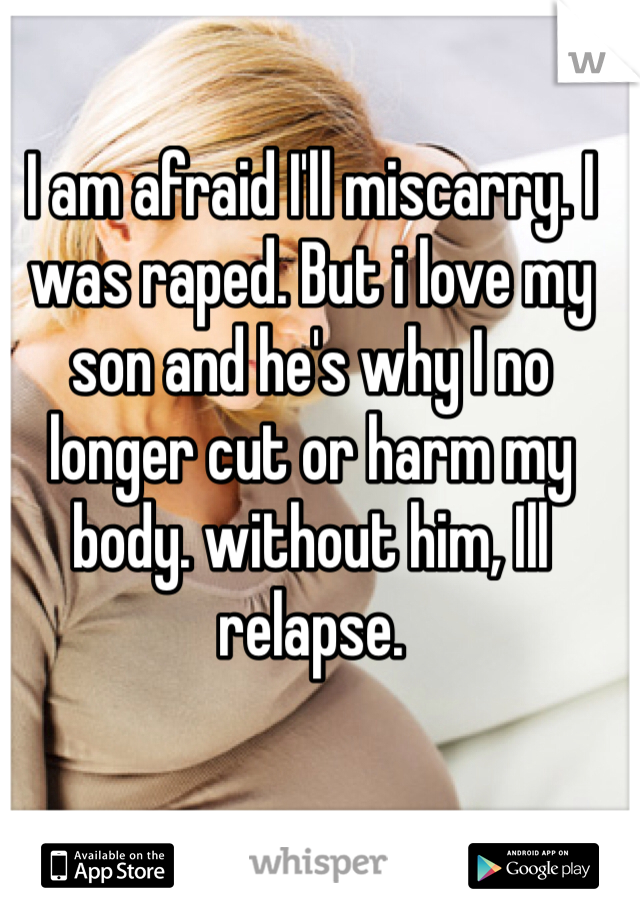 I am afraid I'll miscarry. I was raped. But i love my son and he's why I no longer cut or harm my body. without him, Ill relapse. 