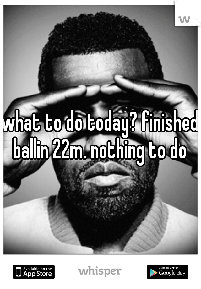 what to do today? finished ballin 22m. nothing to do 