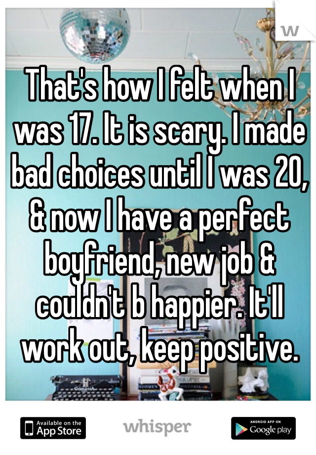 That's how I felt when I was 17. It is scary. I made bad choices until I was 20, & now I have a perfect boyfriend, new job & couldn't b happier. It'll work out, keep positive.