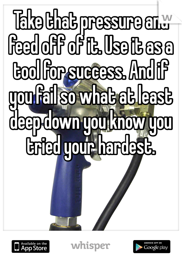 Take that pressure and feed off of it. Use it as a tool for success. And if you fail so what at least deep down you know you tried your hardest.
