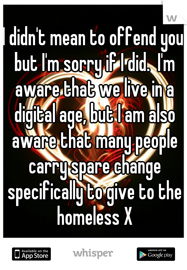 I didn't mean to offend you but I'm sorry if I did.  I'm aware that we live in a digital age, but I am also aware that many people carry spare change specifically to give to the homeless X