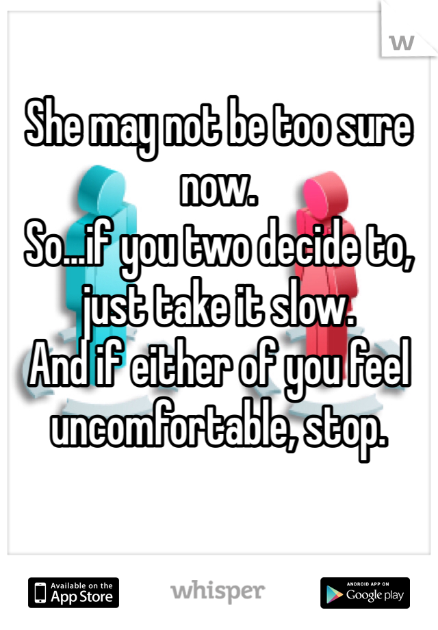 She may not be too sure now.
So...if you two decide to, just take it slow.
And if either of you feel uncomfortable, stop.