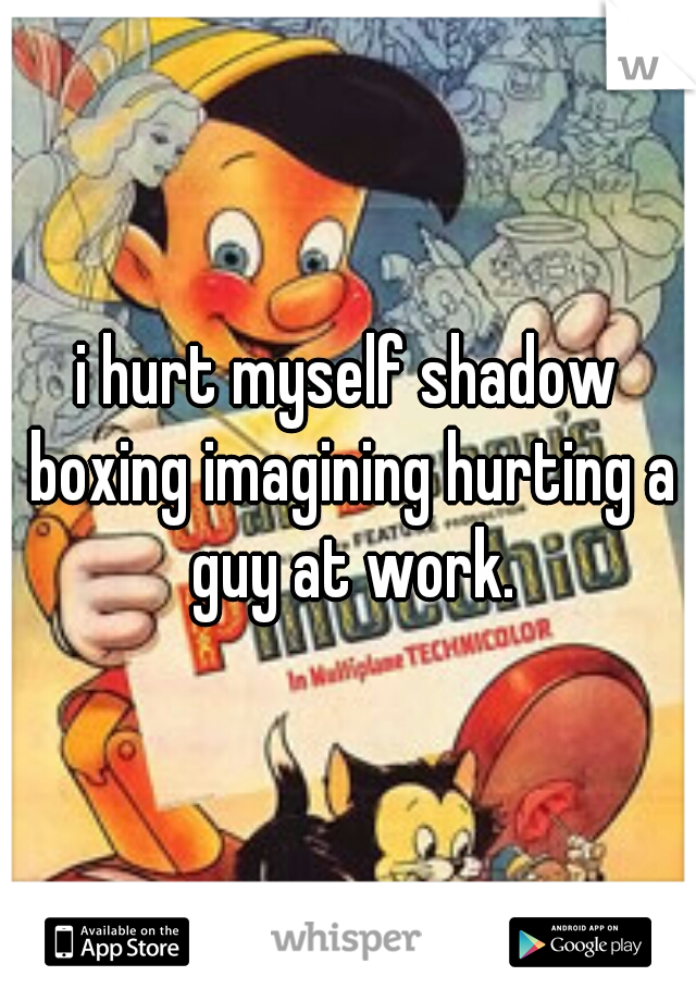 i hurt myself shadow boxing imagining hurting a guy at work.