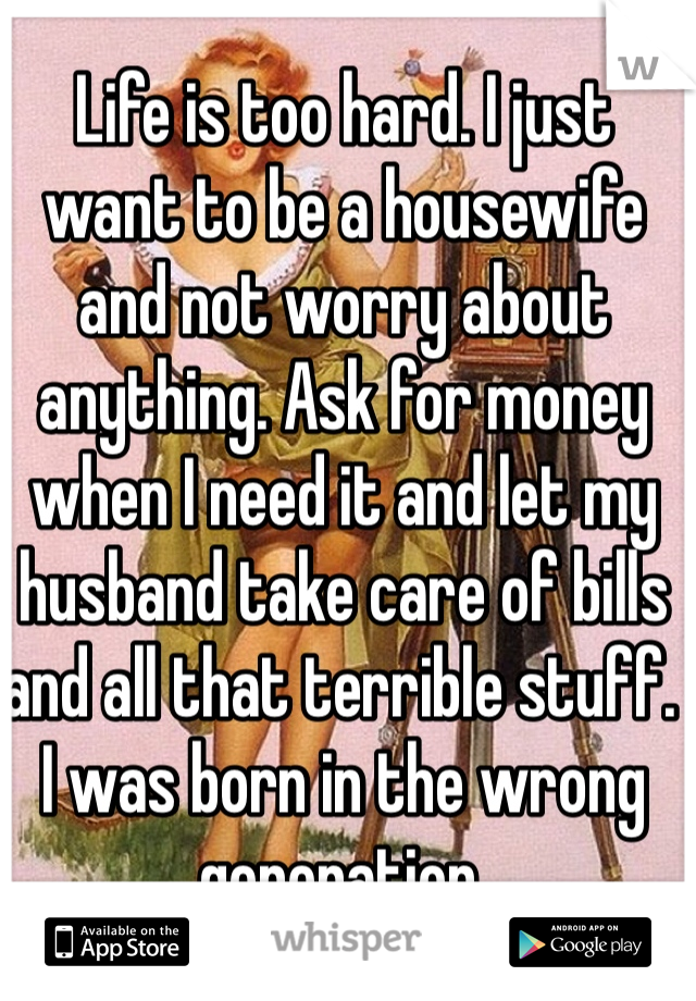 Life is too hard. I just want to be a housewife and not worry about anything. Ask for money when I need it and let my husband take care of bills and all that terrible stuff. I was born in the wrong generation.