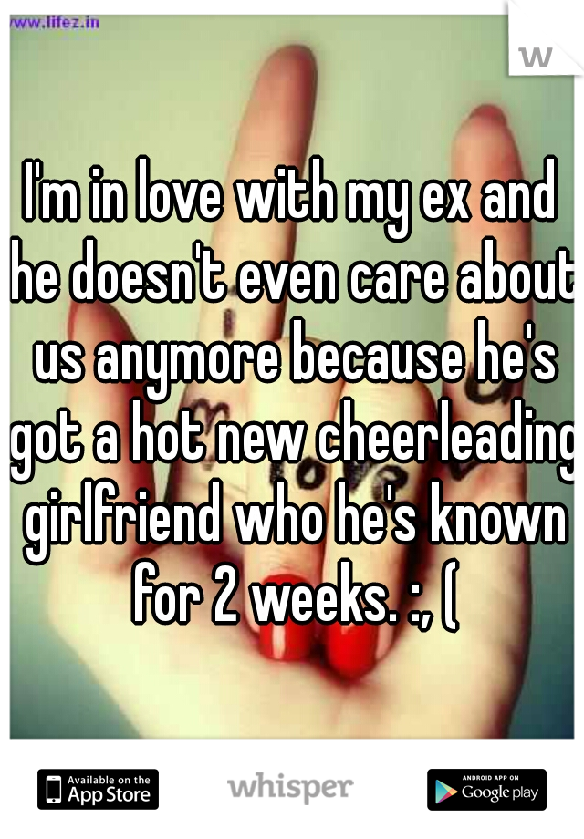 I'm in love with my ex and he doesn't even care about us anymore because he's got a hot new cheerleading girlfriend who he's known for 2 weeks. :, (