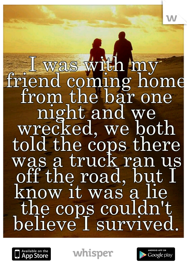 I was with my friend coming home from the bar one night and we wrecked, we both told the cops there was a truck ran us off the road, but I know it was a lie   the cops couldn't believe I survived.