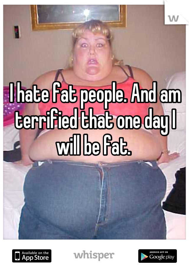 I hate fat people. And am terrified that one day I will be fat. 