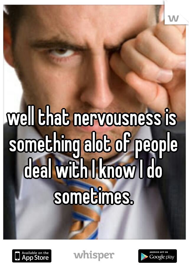 well that nervousness is something alot of people deal with I know I do sometimes.