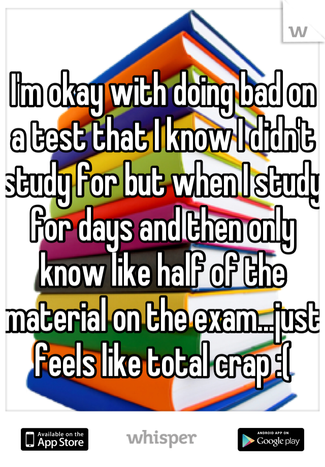 I'm okay with doing bad on a test that I know I didn't study for but when I study for days and then only know like half of the material on the exam...just feels like total crap :(