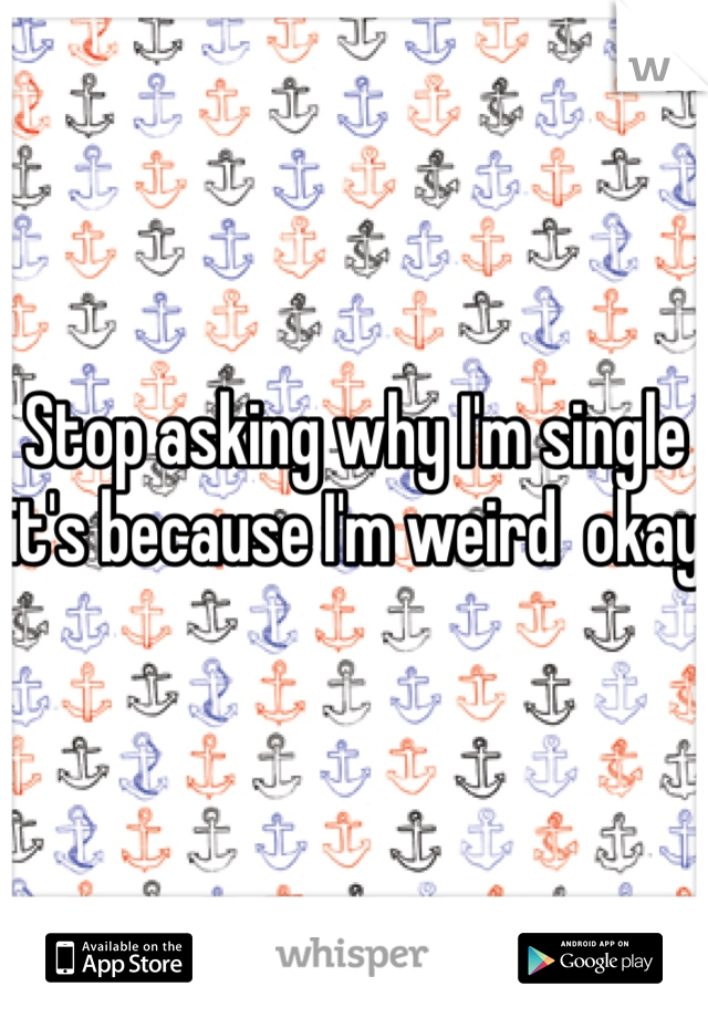 Stop asking why I'm single it's because I'm weird  okay 

