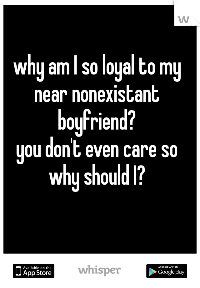 why am I so loyal to my near nonexistant boyfriend?
you don't even care so why should I?