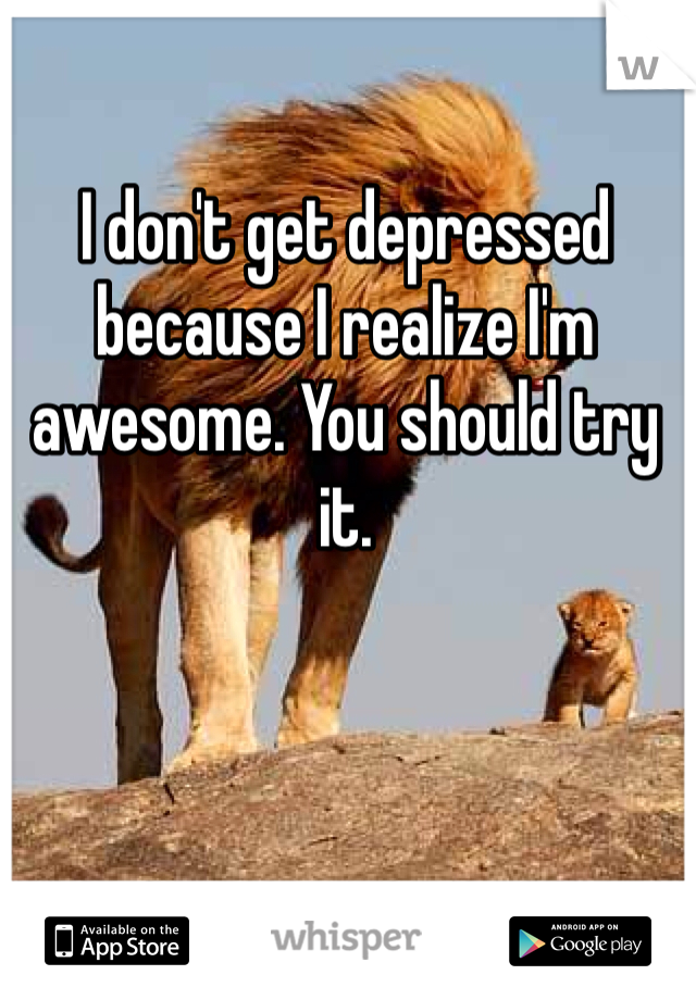 I don't get depressed because I realize I'm awesome. You should try it. 