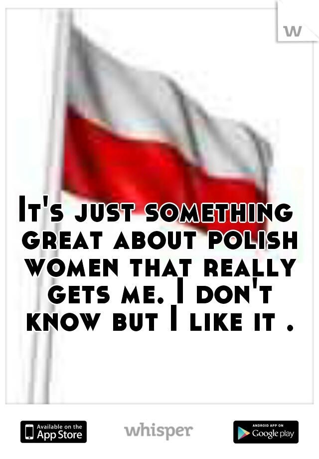 It's just something great about polish women that really gets me. I don't know but I like it .