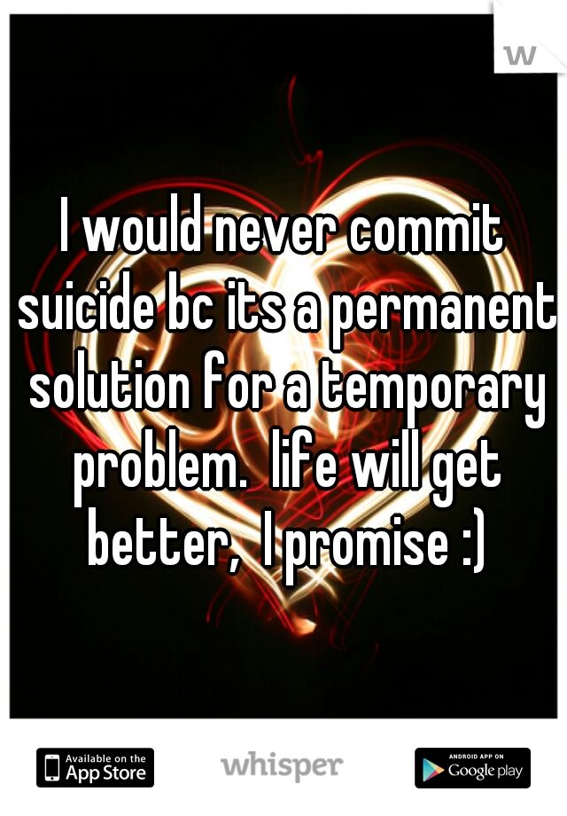 I would never commit suicide bc its a permanent solution for a temporary problem.  life will get better,  I promise :)