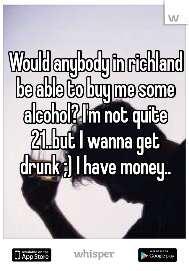 Would anybody in richland be able to buy me some alcohol? I'm not quite 21..but I wanna get drunk ;) I have money..