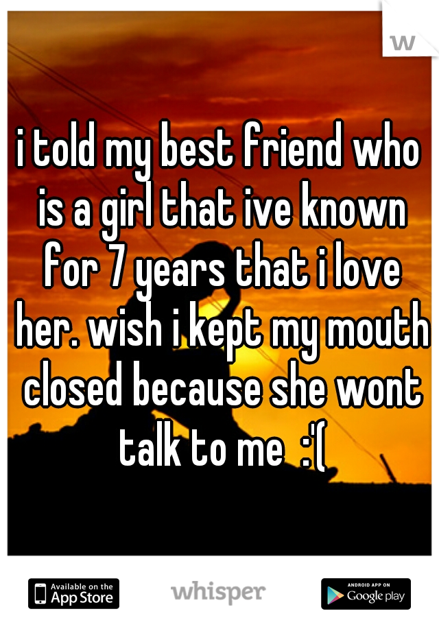 i told my best friend who is a girl that ive known for 7 years that i love her. wish i kept my mouth closed because she wont talk to me  :'(