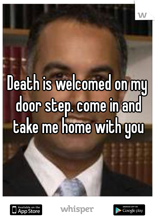 Death is welcomed on my door step. come in and take me home with you