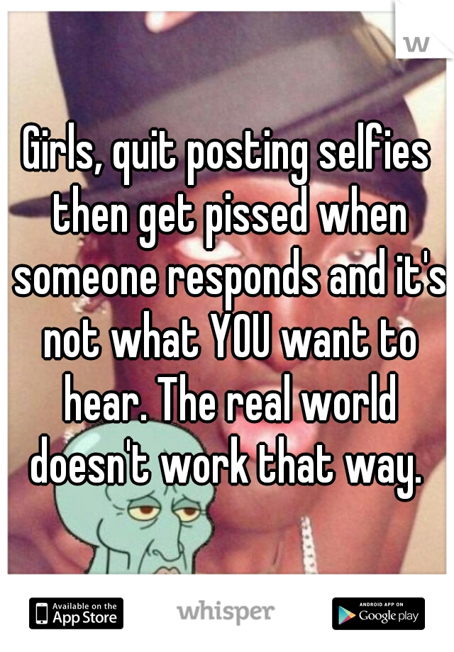 Girls, quit posting selfies then get pissed when someone responds and it's not what YOU want to hear. The real world doesn't work that way. 