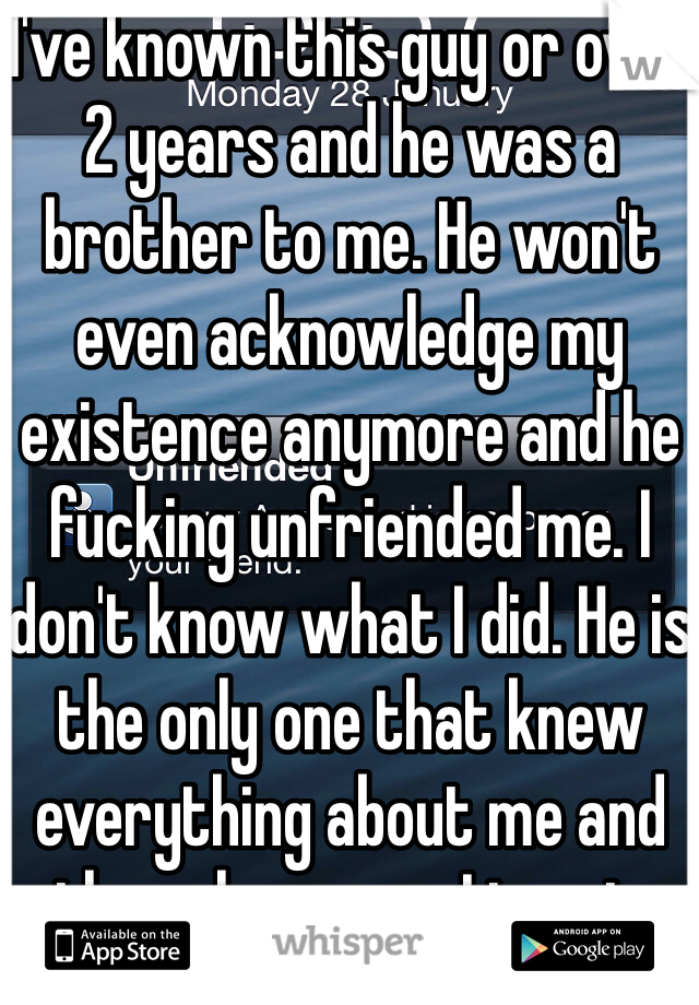 I've known this guy or over 2 years and he was a brother to me. He won't even acknowledge my existence anymore and he fucking unfriended me. I don't know what I did. He is the only one that knew everything about me and the only person I trust. 