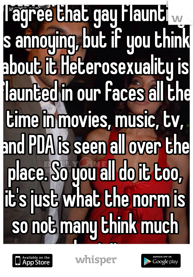 I agree that gay flaunting is annoying, but if you think about it Heterosexuality is flaunted in our faces all the time in movies, music, tv, and PDA is seen all over the place. So you all do it too, it's just what the norm is so not many think much about it.